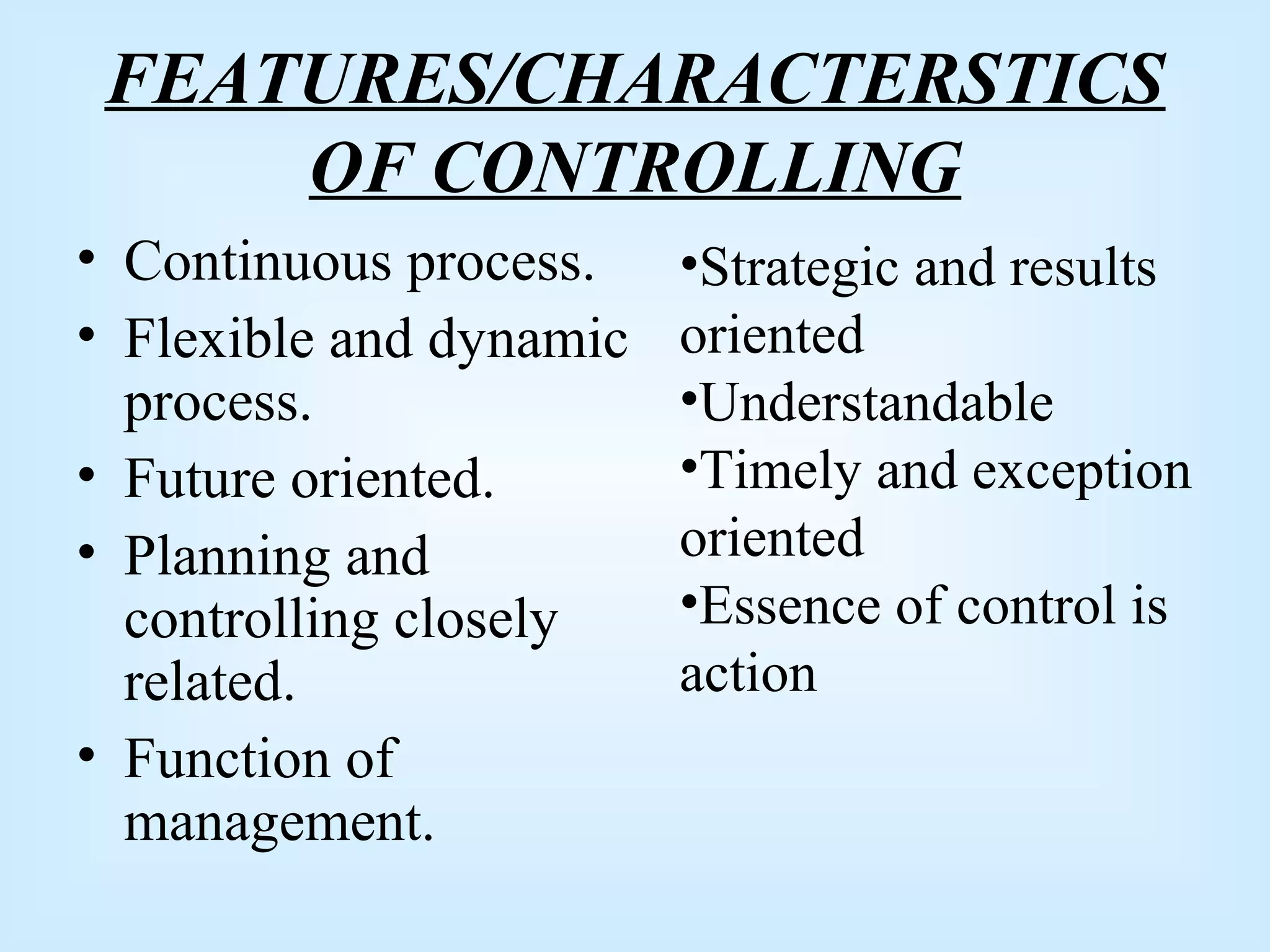 FEATURES/CHARACTERSTICS
OF CONTROLLING
• Continuous process.
• Flexible and dynamic
process.
• Future oriented.
• Planning and
controlling closely
related.
• Function of
management.
•Strategic and results
oriented
•Understandable
•Timely and exception
oriented
•Essence of control is
action
 