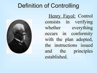 Definition of Controlling
Henry Fayol: Control
consists in verifying
whether everything
occurs in conformity
with the plan adopted,
the instructions issued
and the principles
established.
 