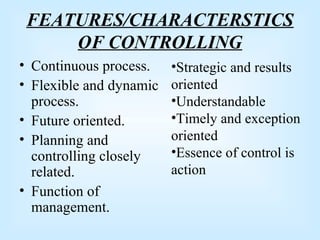 FEATURES/CHARACTERSTICS
OF CONTROLLING
• Continuous process.
• Flexible and dynamic
process.
• Future oriented.
• Planning and
controlling closely
related.
• Function of
management.
•Strategic and results
oriented
•Understandable
•Timely and exception
oriented
•Essence of control is
action
 