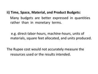 ii) Time, Space, Material, and Product Budgets:
Many budgets are better expressed in quantities
rather than in monetary terms.
e.g. direct-labor-hours, machine-hours, units of
materials, square feet allocated, and units produced.
The Rupee cost would not accurately measure the
resources used or the results intended.
 