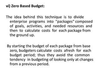 vi) Zero Based Budget:
The idea behind this technique is to divide
enterprise programs into "packages“ composed
of goals, activities, and needed resources and
then to calculate costs for each package from
the ground up.
By starting the budget of each package from base
zero, budgeters calculate costs afresh for each
budget period; thus they avoid the common
tendency in budgeting of looking only at changes
from a previous period.
 