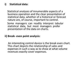 i) Statistical data:
Statistical analyses of innumerable aspects of a
business operation and the clear presentation of
statistical data, whether of a historical or forecast
nature are, of course, important to control.
Some managers can readily interpret tabular
statistical data, but most managers prefer
presentation of the data on charts.
ii) Break- even point analysis:
An interesting control device is the break even chart.
This chart depicts the relationship of sales and
expenses in such a way as to show at what volume
revenues exactly cover expenses.
 