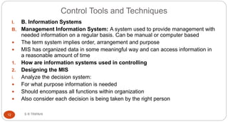 Control Tools and Techniques
S R TRIPAHI12
I. B. Information Systems
B. Management Information System: A system used to provide management with
needed information on a regular basis. Can be manual or computer based
 The term system implies order, arrangement and purpose
 MIS has organized data in some meaningful way and can access information in
a reasonable amount of time
1. How are information systems used in controlling
2. Designing the MIS
i. Analyze the decision system:
 For what purpose information is needed
 Should encompass all functions within organization
 Also consider each decision is being taken by the right person
 