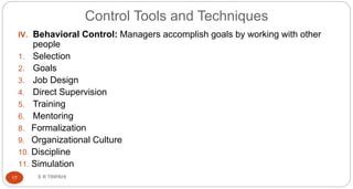 Control Tools and Techniques
S R TRIPAHI17
IV. Behavioral Control: Managers accomplish goals by working with other
people
1. Selection
2. Goals
3. Job Design
4. Direct Supervision
5. Training
6. Mentoring
8. Formalization
9. Organizational Culture
10. Discipline
11. Simulation
 