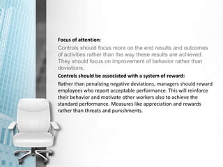 Focus of attention:
Controls should focus more on the end results and outcomes
of activities rather than the way these results are achieved.
They should focus on improvement of behavior rather than
deviations.
Controls should be associated with a system of reward:
Rather than penalizing negative deviations, managers should reward
employees who report acceptable performance. This will reinforce
their behavior and motivate other workers also to achieve the
standard performance. Measures like appreciation and rewards
rather than threats and punishments.
 