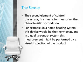 The Sensor
• The second element of control,
the sensor, is a means for measuring the
characteristic or condition.
• For example, in a home heating system
this device would be the thermostat, and
in a quality-control system this
measurement might be performed by a
visual inspection of the product
 