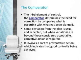 The Comparator
• The third element of control,
the comparator, determines the need for
correction by comparing what is
occurring with what has been planned.
• Some deviation from the plan is usual
and expected, but when variations are
beyond those considered acceptable,
corrective action is required.
• It involves a sort of preventative action
which indicates that good control is being
achieved.
 