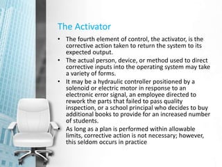 The Activator
• The fourth element of control, the activator, is the
corrective action taken to return the system to its
expected output.
• The actual person, device, or method used to direct
corrective inputs into the operating system may take
a variety of forms.
• It may be a hydraulic controller positioned by a
solenoid or electric motor in response to an
electronic error signal, an employee directed to
rework the parts that failed to pass quality
inspection, or a school principal who decides to buy
additional books to provide for an increased number
of students.
• As long as a plan is performed within allowable
limits, corrective action is not necessary; however,
this seldom occurs in practice
 