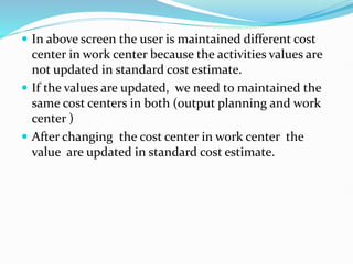  In above screen the user is maintained different cost
center in work center because the activities values are
not updated in standard cost estimate.
 If the values are updated, we need to maintained the
same cost centers in both (output planning and work
center )
 After changing the cost center in work center the
value are updated in standard cost estimate.
 