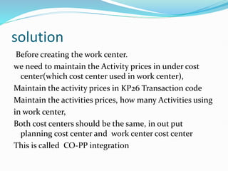 solution
Before creating the work center.
we need to maintain the Activity prices in under cost
center(which cost center used in work center),
Maintain the activity prices in KP26 Transaction code
Maintain the activities prices, how many Activities using
in work center,
Both cost centers should be the same, in out put
planning cost center and work center cost center
This is called CO-PP integration
 