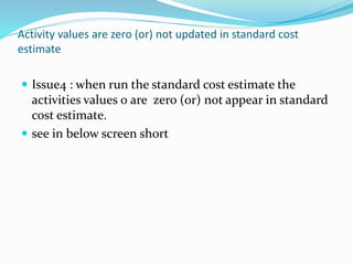 Activity values are zero (or) not updated in standard cost
estimate
 Issue4 : when run the standard cost estimate the
activities values 0 are zero (or) not appear in standard
cost estimate.
 see in below screen short
 