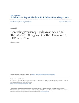 Yale University
EliScholar – A Digital Platform for Scholarly Publishing at Yale
Yale Medicine Thesis Digital Library School of Medicine
January 2019
Controlling Pregnancy: Fred Lyman Adair And
The Influence Of Eugenics On The Development
Of Prenatal Care
Florence Hsiao
Follow this and additional works at: https://elischolar.library.yale.edu/ymtdl
This Open Access Thesis is brought to you for free and open access by the School of Medicine at EliScholar – A Digital Platform for Scholarly
Publishing at Yale. It has been accepted for inclusion in Yale Medicine Thesis Digital Library by an authorized administrator of EliScholar – A Digital
Platform for Scholarly Publishing at Yale. For more information, please contact elischolar@yale.edu.
Recommended Citation
Hsiao, Florence, "Controlling Pregnancy: Fred Lyman Adair And The Influence Of Eugenics On The Development Of Prenatal Care"
(2019). Yale Medicine Thesis Digital Library. 3504.
https://elischolar.library.yale.edu/ymtdl/3504
 
