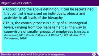 According to the above definition, it can be ascertained
that control is exercised on individuals, objects and
activities in all levels of the hierarchy.
Thus, the control process is a duty of all managerial
levels, ranging from top management all the way to
supervisors of smaller groups of employees (Child, 2015;
Drummond, 2001; Koontz, O’Donnell, & Weihrich,1982; Mullins, 2010;
Zimmerman, 2010).
8
Objectives of Control
 