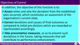 In addition, the objective of this function is to:
Assess when and why the deviation from the established
plan occurred, which constitutes an assessment of the
organization’s current state.
Correct deviations and causes of final outcomes as
compared to initial pre-dictions which are rewarded or
reprimanded accordingly.
Take preventative measures, so as to prevent such
deviations in the future, taking measures that will
contribute to performance enhancement.
9
Objectives of Control
 