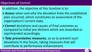 In addition, the objective of this function is to:
Assess when and why the deviation from the established
plan occurred, which constitutes an assessment of the
organization’s current state.
Correct deviations and causes of final outcomes as
compared to initial pre-dictions which are rewarded or
reprimanded accordingly.
Take preventative measures, so as to prevent such
deviations in the future, taking measures that will
contribute to performance enhancement.
10
Objectives of Control
 