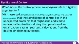 What makes the control process so indispensable in a typical
organization?
It is asserted (Child, 2015; Hicks & Gullett, 1976(cited by Mullins, 2010, p. 674); Lucey,2005;
Zimmerman, 2010) that the significance of control lies in the
unexpected problems that might arise and lead to
unfavourable situations during the operation of an
organization, causing substantial deviations from the
desired or planned outcomes.
11
Significance of Control
 