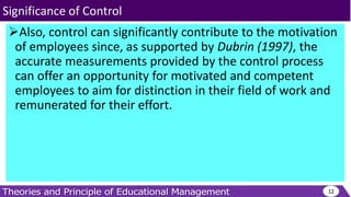 Also, control can significantly contribute to the motivation
of employees since, as supported by Dubrin (1997), the
accurate measurements provided by the control process
can offer an opportunity for motivated and competent
employees to aim for distinction in their field of work and
remunerated for their effort.
12
Significance of Control
 