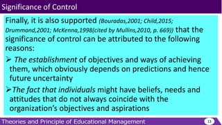 Finally, it is also supported (Bouradas,2001; Child,2015;
Drummond,2001; McKenna,1998(cited by Mullins,2010, p. 669)) that the
significance of control can be attributed to the following
reasons:
 The establishment of objectives and ways of achieving
them, which obviously depends on predictions and hence
future uncertainty
The fact that individuals might have beliefs, needs and
attitudes that do not always coincide with the
organization’s objectives and aspirations
13
Significance of Control
 