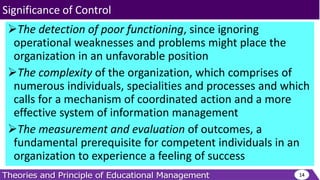 The detection of poor functioning, since ignoring
operational weaknesses and problems might place the
organization in an unfavorable position
The complexity of the organization, which comprises of
numerous individuals, specialities and processes and which
calls for a mechanism of coordinated action and a more
effective system of information management
The measurement and evaluation of outcomes, a
fundamental prerequisite for competent individuals in an
organization to experience a feeling of success
14
Significance of Control
 