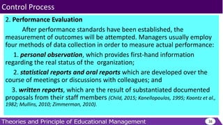 2. Performance Evaluation
After performance standards have been established, the
measurement of outcomes will be attempted. Managers usually employ
four methods of data collection in order to measure actual performance:
1. personal observation, which provides first-hand information
regarding the real status of the organization;
2. statistical reports and oral reports which are developed over the
course of meetings or discussions with colleagues; and
3. written reports, which are the result of substantiated documented
proposals from their staff members (Child, 2015; Kanellopoulos, 1995; Koontz et al.,
1982; Mullins, 2010; Zimmerman, 2010).
16
Control Process
 