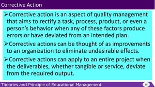 Corrective action is an aspect of quality management
that aims to rectify a task, process, product, or even a
person’s behavior when any of these factors produce
errors or have deviated from an intended plan.
Corrective actions can be thought of as improvements
to an organization to eliminate undesirable effects.
Corrective actions can apply to an entire project when
the deliverables, whether tangible or service, deviate
from the required output.
18
Corrective Action
 