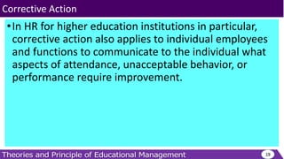 •In HR for higher education institutions in particular,
corrective action also applies to individual employees
and functions to communicate to the individual what
aspects of attendance, unacceptable behavior, or
performance require improvement.
19
Corrective Action
 