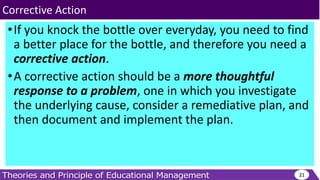 •If you knock the bottle over everyday, you need to find
a better place for the bottle, and therefore you need a
corrective action.
•A corrective action should be a more thoughtful
response to a problem, one in which you investigate
the underlying cause, consider a remediative plan, and
then document and implement the plan.
21
Corrective Action
 