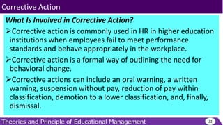 What Is Involved in Corrective Action?
Corrective action is commonly used in HR in higher education
institutions when employees fail to meet performance
standards and behave appropriately in the workplace.
Corrective action is a formal way of outlining the need for
behavioral change.
Corrective actions can include an oral warning, a written
warning, suspension without pay, reduction of pay within
classification, demotion to a lower classification, and, finally,
dismissal.
22
Corrective Action
 