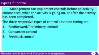 Management can implement controls before an activity
commences, while the activity is going on, or after the activity
has been completed.
The three respective types of control based on timing are:
1. feedforward/Preliminary control
2. Concurrent control
3. Feedback control
26
Types Of Control
 