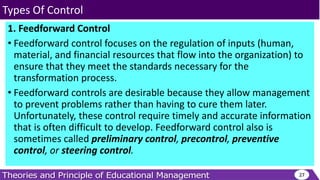 1. Feedforward Control
• Feedforward control focuses on the regulation of inputs (human,
material, and financial resources that flow into the organization) to
ensure that they meet the standards necessary for the
transformation process.
• Feedforward controls are desirable because they allow management
to prevent problems rather than having to cure them later.
Unfortunately, these control require timely and accurate information
that is often difficult to develop. Feedforward control also is
sometimes called preliminary control, precontrol, preventive
control, or steering control.
27
Types Of Control
 