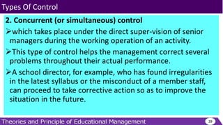 2. Concurrent (or simultaneous) control
which takes place under the direct super-vision of senior
managers during the working operation of an activity.
This type of control helps the management correct several
problems throughout their actual performance.
A school director, for example, who has found irregularities
in the latest syllabus or the misconduct of a member staff,
can proceed to take corrective action so as to improve the
situation in the future.
29
Types Of Control
 