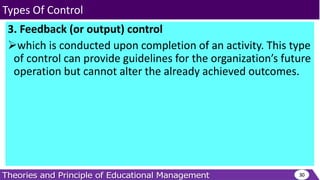 3. Feedback (or output) control
which is conducted upon completion of an activity. This type
of control can provide guidelines for the organization’s future
operation but cannot alter the already achieved outcomes.
30
Types Of Control
 