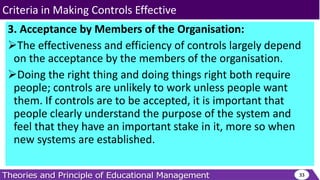 3. Acceptance by Members of the Organisation:
The effectiveness and efficiency of controls largely depend
on the acceptance by the members of the organisation.
Doing the right thing and doing things right both require
people; controls are unlikely to work unless people want
them. If controls are to be accepted, it is important that
people clearly understand the purpose of the system and
feel that they have an important stake in it, more so when
new systems are established.
33
Criteria in Making Controls Effective
 