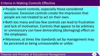 People resent controls, especially those considered
excessive. Excessive controls create the impression that
people are not treated to act on their own.
Both too many and too few controls can lead to frustration
and lack of motivation. Controls that appear to be arbitrary
or unnecessary can have demoralizing (damaging) effect on
the employees.
Moreover, at times the standards set by management may
be perceived as being unreasonable or unfair.
34
Criteria in Making Controls Effective
 