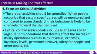 4. Focus on Critical Activities:
The proper activities should be controlled. When people
recognize that certain specific areas will be monitored and
compared to some standard, their behaviour is likely to be
channeled toward the standards set.
Critical control areas (points) include all the areas of an
organization's operations that directly affect the success of
its key operations such as sales, revenue, expenses,
inventory levels, personnel turnover, safety for people and
other assets, etc.
35
Criteria in Making Controls Effective
 