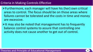 Furthermore, each manager will have his (her) own critical
areas to control. The focus should be on those areas where
failures cannot be tolerated and the costs in time and money
are excessive.
It may also be noted that management has to frequently
balance control systems to assure that controlling one
activity does not cause another to get out of control.
36
Criteria in Making Controls Effective
 