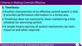 5. Timeliness:
Another characteristic of an effective control system is that
it provides performance information in a timely way.
Timeliness does not necessarily mean maintaining a time
schedule for exercising control.
It simply means exercise of control mechanisms (or tech-
nique) as and when required.
37
Criteria in Making Controls Effective
 