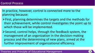 In practice, however, control is connected more to the
planning because:
First, planning determines the targets and the methods for
their achievement, while control investigates the point up to
which those will be implemented.
Second, control helps, through the feedback system, the
management of an organization in the decision-making
process and the determining of new plans, aimed at the
further improvement of organizational efficiency.
3
Control Process
 