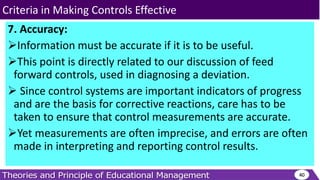 7. Accuracy:
Information must be accurate if it is to be useful.
This point is directly related to our discussion of feed
forward controls, used in diagnosing a deviation.
 Since control systems are important indicators of progress
and are the basis for corrective reactions, care has to be
taken to ensure that control measurements are accurate.
Yet measurements are often imprecise, and errors are often
made in interpreting and reporting control results.
40
Criteria in Making Controls Effective
 