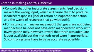 Controls that offer inaccurate assessments feed decision-
makers the wrong input, which will cause them to produce,
incorrect responses (lack of action or inappropriate action
and the waste of resources that go with both).
For instance, a manager may report that goals are not being
met because he does not have even manpower to work with.
Investigation may, however, reveal that there was adequate
labour available but the methods used were inappropriate.
So control systems have to be as accurate as possible.
41
Criteria in Making Controls Effective
 