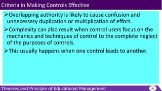 Overlapping authority is likely to cause confusion and
unnecessary duplication or multiplication of effort.
Complexity can also result when control users focus on the
mechanics and techniques of control to the complete neglect
of the purposes of controls.
This usually happens when one control leads to another.
41
Criteria in Making Controls Effective
 