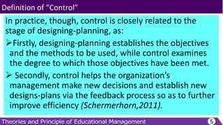 In practice, though, control is closely related to the
stage of designing-planning, as:
Firstly, designing-planning establishes the objectives
and the methods to be used, while control examines
the degree to which those objectives have been met.
 Secondly, control helps the organization’s
management make new decisions and establish new
designs-plans via the feedback process so as to further
improve efficiency (Schermerhorn,2011).
5
Definition of “Control”
 