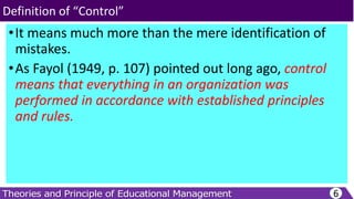 •It means much more than the mere identification of
mistakes.
•As Fayol (1949, p. 107) pointed out long ago, control
means that everything in an organization was
performed in accordance with established principles
and rules.
6
Definition of “Control”
 