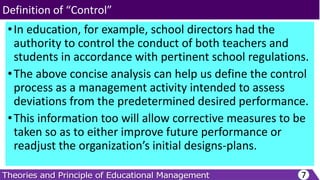 •In education, for example, school directors had the
authority to control the conduct of both teachers and
students in accordance with pertinent school regulations.
•The above concise analysis can help us define the control
process as a management activity intended to assess
deviations from the predetermined desired performance.
•This information too will allow corrective measures to be
taken so as to either improve future performance or
readjust the organization’s initial designs-plans.
7
Definition of “Control”
 