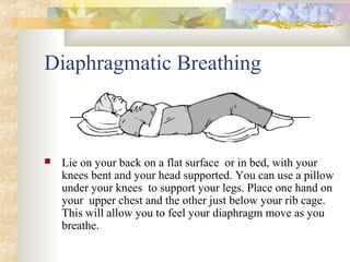 Diaphragmatic Breathing
 Lie on your back on a flat surface or in bed, with your
knees bent and your head supported. You can use a pillow
under your knees to support your legs. Place one hand on
your upper chest and the other just below your rib cage.
This will allow you to feel your diaphragm move as you
breathe.
 