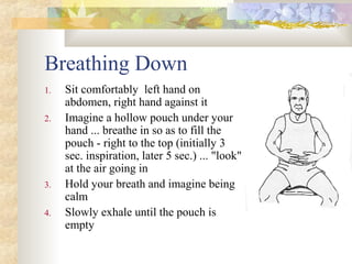 Breathing Down
1. Sit comfortably left hand on
abdomen, right hand against it
2. Imagine a hollow pouch under your
hand ... breathe in so as to fill the
pouch - right to the top (initially 3
sec. inspiration, later 5 sec.) ... "look"
at the air going in
3. Hold your breath and imagine being
calm
4. Slowly exhale until the pouch is
empty
 