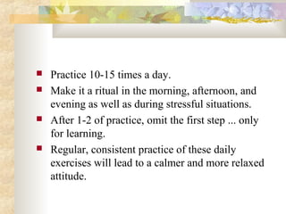  Practice 10-15 times a day.
 Make it a ritual in the morning, afternoon, and
evening as well as during stressful situations.
 After 1-2 of practice, omit the first step ... only
for learning.
 Regular, consistent practice of these daily
exercises will lead to a calmer and more relaxed
attitude.
 