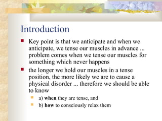 Introduction
 Key point is that we anticipate and when we
anticipate, we tense our muscles in advance ...
problem comes when we tense our muscles for
something which never happens
 the longer we hold our muscles in a tense
position, the more likely we are to cause a
physical disorder ... therefore we should be able
to know
 a) when they are tense, and
 b) how to consciously relax them
 