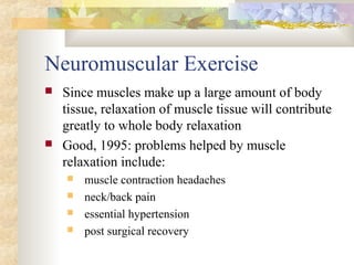 Neuromuscular Exercise
 Since muscles make up a large amount of body
tissue, relaxation of muscle tissue will contribute
greatly to whole body relaxation
 Good, 1995: problems helped by muscle
relaxation include:
 muscle contraction headaches
 neck/back pain
 essential hypertension
 post surgical recovery
 