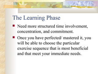The Learning Phase
 Need more structured time involvement,
concentration, and commitment.
 Once you have perfected/ mastered it, you
will be able to choose the particular
exercise sequence that is most beneficial
and that meet your immediate needs.
 